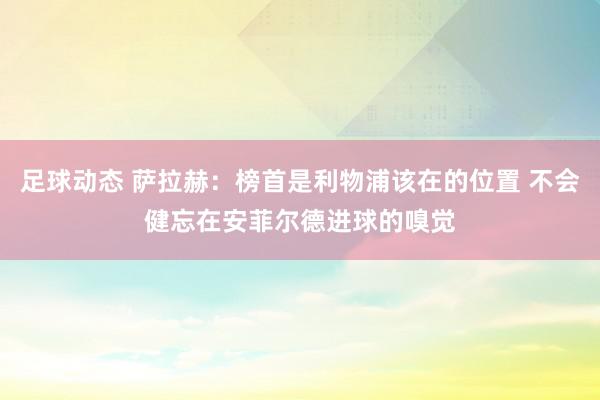 足球动态 萨拉赫：榜首是利物浦该在的位置 不会健忘在安菲尔德进球的嗅觉