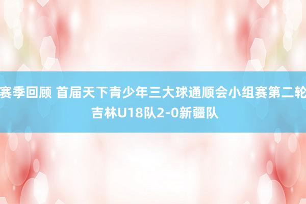 赛季回顾 首届天下青少年三大球通顺会小组赛第二轮 吉林U18队2-0新疆队