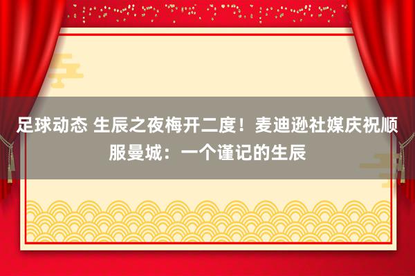 足球动态 生辰之夜梅开二度！麦迪逊社媒庆祝顺服曼城：一个谨记的生辰