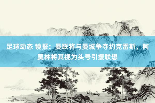 足球动态 镜报：曼联将与曼城争夺约克雷斯，阿莫林将其视为头号引援联想