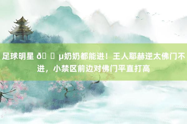 足球明星 👵奶奶都能进！王人耶赫逆太佛门不进，小禁区前边对佛门平直打高