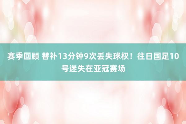 赛季回顾 替补13分钟9次丢失球权！往日国足10号迷失在亚冠赛场