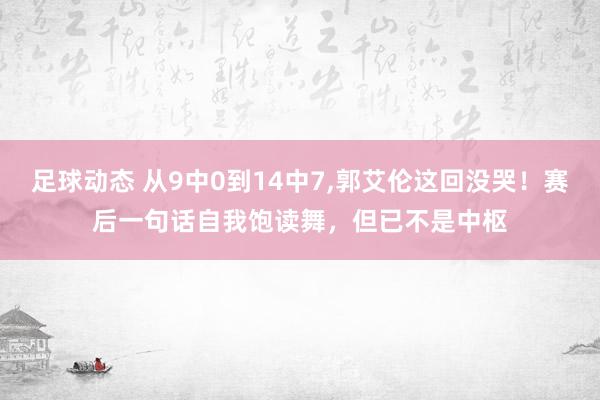 足球动态 从9中0到14中7,郭艾伦这回没哭！赛后一句话自我饱读舞，但已不是中枢