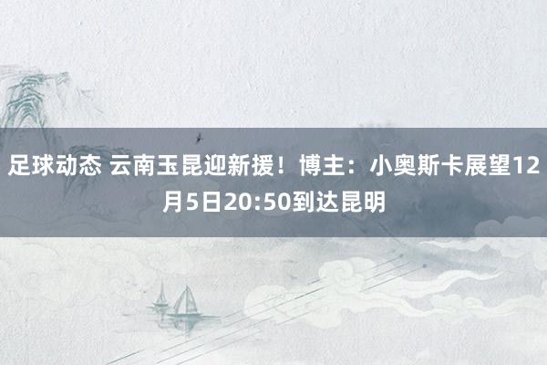 足球动态 云南玉昆迎新援！博主：小奥斯卡展望12月5日20:50到达昆明