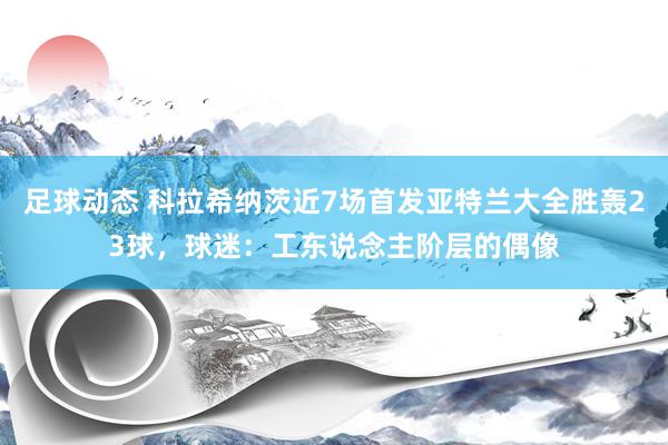 足球动态 科拉希纳茨近7场首发亚特兰大全胜轰23球，球迷：工东说念主阶层的偶像