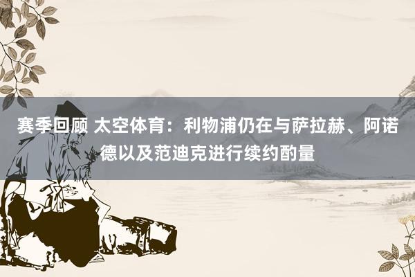 赛季回顾 太空体育：利物浦仍在与萨拉赫、阿诺德以及范迪克进行续约酌量