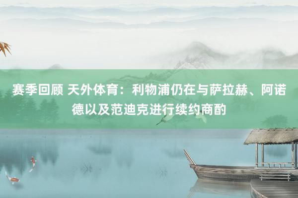 赛季回顾 天外体育：利物浦仍在与萨拉赫、阿诺德以及范迪克进行续约商酌