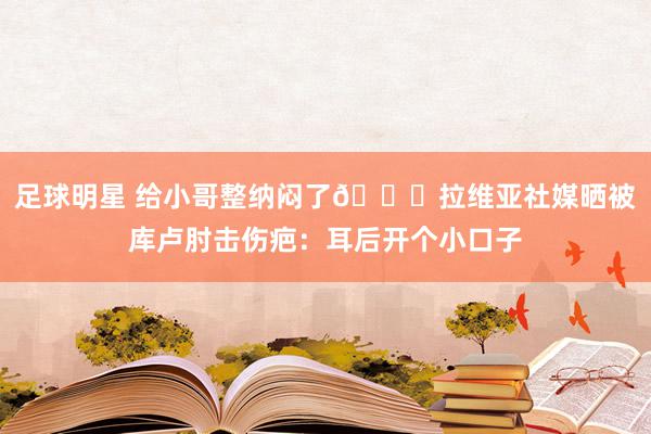 足球明星 给小哥整纳闷了😅拉维亚社媒晒被库卢肘击伤疤：耳后开个小口子