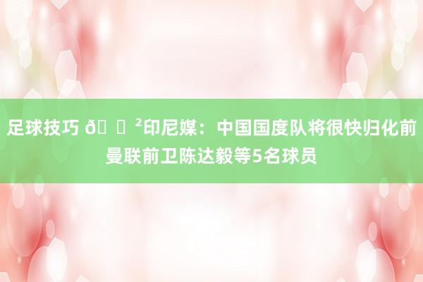 足球技巧 😲印尼媒：中国国度队将很快归化前曼联前卫陈达毅等5名球员