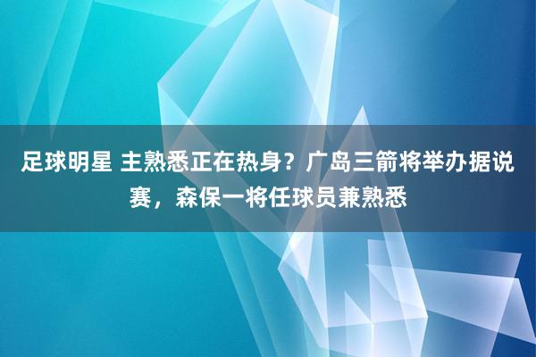 足球明星 主熟悉正在热身？广岛三箭将举办据说赛，森保一将任球员兼熟悉