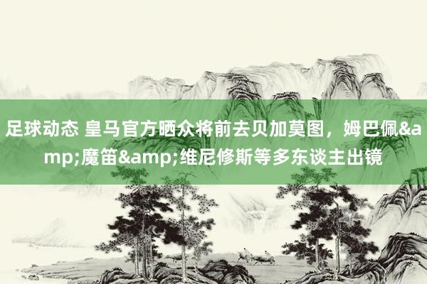 足球动态 皇马官方晒众将前去贝加莫图，姆巴佩&魔笛&维尼修斯等多东谈主出镜