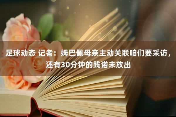 足球动态 记者：姆巴佩母亲主动关联咱们要采访，还有30分钟的践诺未放出