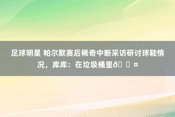 足球明星 帕尔默赛后稀奇中断采访研讨球鞋情况，库库：在垃圾桶里😤