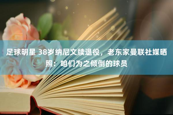 足球明星 38岁纳尼文牍退役，老东家曼联社媒晒照：咱们为之倾倒的球员