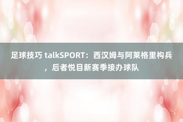 足球技巧 talkSPORT：西汉姆与阿莱格里构兵，后者悦目新赛季接办球队