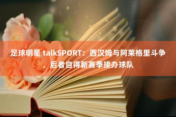 足球明星 talkSPORT：西汉姆与阿莱格里斗争，后者自得新赛季接办球队