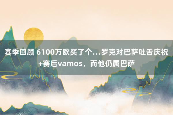 赛季回顾 6100万欧买了个…罗克对巴萨吐舌庆祝+赛后vamos，而他仍属巴萨