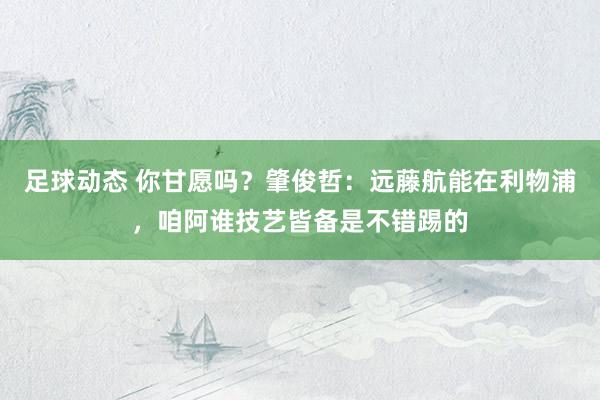 足球动态 你甘愿吗？肇俊哲：远藤航能在利物浦，咱阿谁技艺皆备是不错踢的