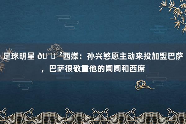 足球明星 😲西媒：孙兴慜愿主动来投加盟巴萨，巴萨很敬重他的阛阓和西席