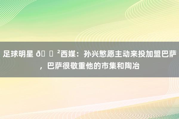 足球明星 😲西媒：孙兴慜愿主动来投加盟巴萨，巴萨很敬重他的市集和陶冶