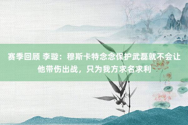 赛季回顾 李璇：穆斯卡特念念保护武磊就不会让他带伤出战，只为我方求名求利