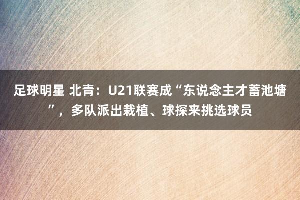 足球明星 北青：U21联赛成“东说念主才蓄池塘”，多队派出栽植、球探来挑选球员