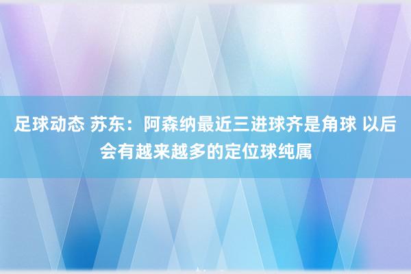 足球动态 苏东：阿森纳最近三进球齐是角球 以后会有越来越多的定位球纯属