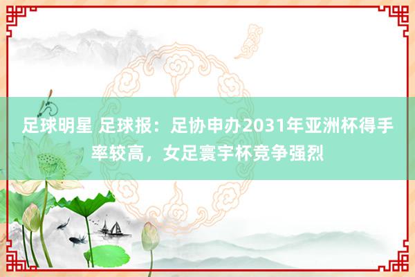 足球明星 足球报：足协申办2031年亚洲杯得手率较高，女足寰宇杯竞争强烈