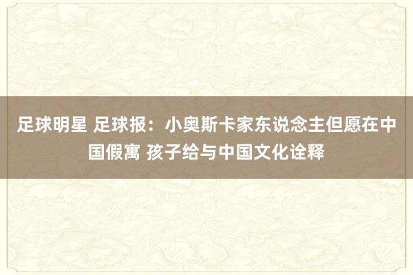 足球明星 足球报：小奥斯卡家东说念主但愿在中国假寓 孩子给与中国文化诠释