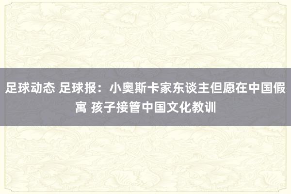 足球动态 足球报：小奥斯卡家东谈主但愿在中国假寓 孩子接管中国文化教训