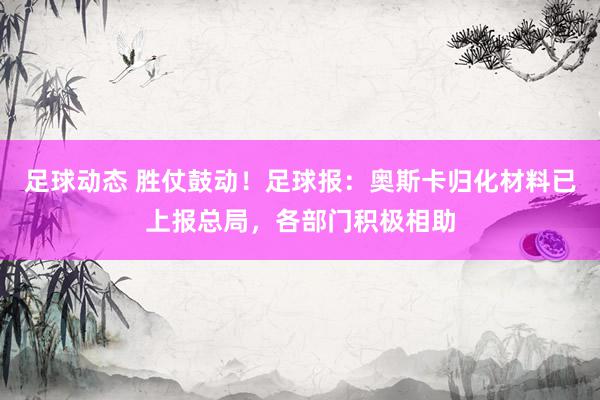 足球动态 胜仗鼓动！足球报：奥斯卡归化材料已上报总局，各部门积极相助