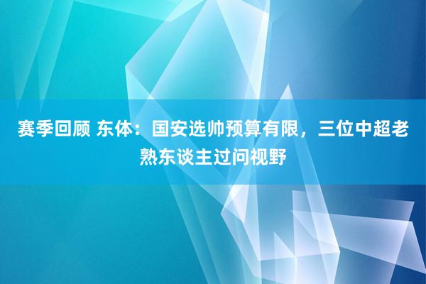 赛季回顾 东体：国安选帅预算有限，三位中超老熟东谈主过问视野