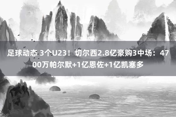 足球动态 3个U23！切尔西2.8亿豪购3中场：4700万帕尔默+1亿恩佐+1亿凯塞多