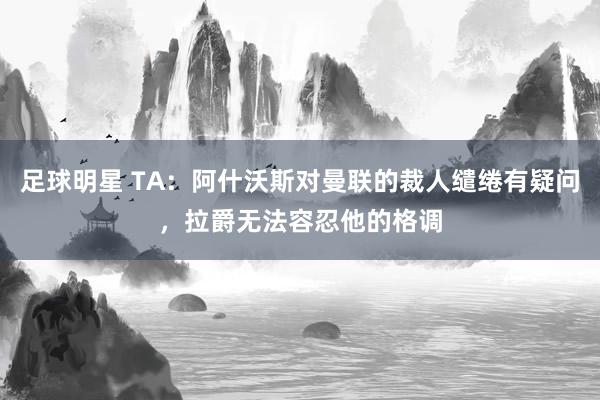 足球明星 TA：阿什沃斯对曼联的裁人缱绻有疑问，拉爵无法容忍他的格调