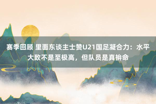 赛季回顾 里面东谈主士赞U21国足凝合力：水平大致不是至极高，但队员是真拚命