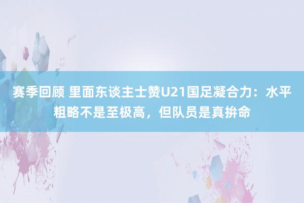 赛季回顾 里面东谈主士赞U21国足凝合力：水平粗略不是至极高，但队员是真拚命