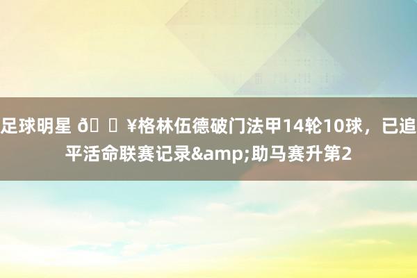 足球明星 💥格林伍德破门法甲14轮10球，已追平活命联赛记录&助马赛升第2