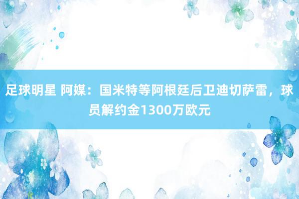 足球明星 阿媒：国米特等阿根廷后卫迪切萨雷，球员解约金1300万欧元