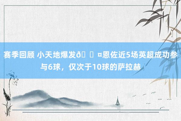 赛季回顾 小天地爆发😤恩佐近5场英超成功参与6球，仅次于10球的萨拉赫