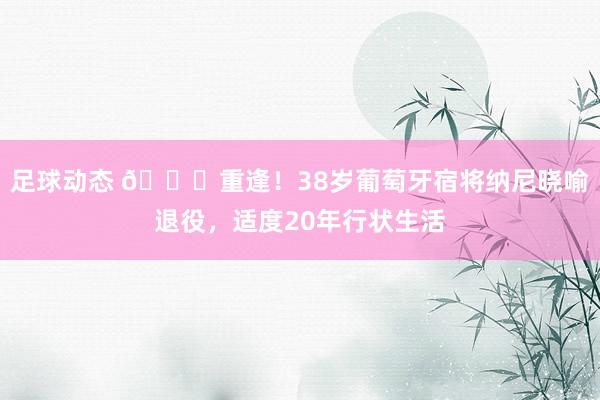 足球动态 👋重逢！38岁葡萄牙宿将纳尼晓喻退役，适度20年行状生活