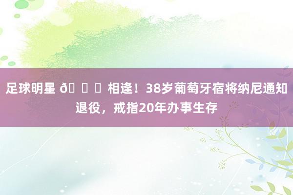 足球明星 👋相逢！38岁葡萄牙宿将纳尼通知退役，戒指20年办事生存