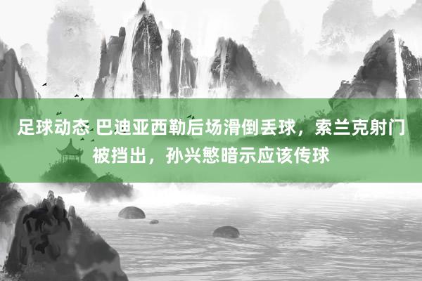 足球动态 巴迪亚西勒后场滑倒丢球，索兰克射门被挡出，孙兴慜暗示应该传球