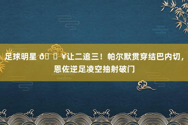 足球明星 💥让二追三！帕尔默贯穿结巴内切，恩佐逆足凌空抽射破门