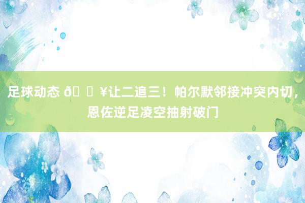 足球动态 💥让二追三！帕尔默邻接冲突内切，恩佐逆足凌空抽射破门