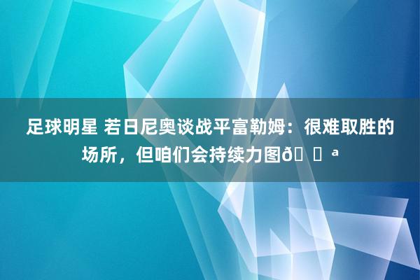 足球明星 若日尼奥谈战平富勒姆：很难取胜的场所，但咱们会持续力图💪