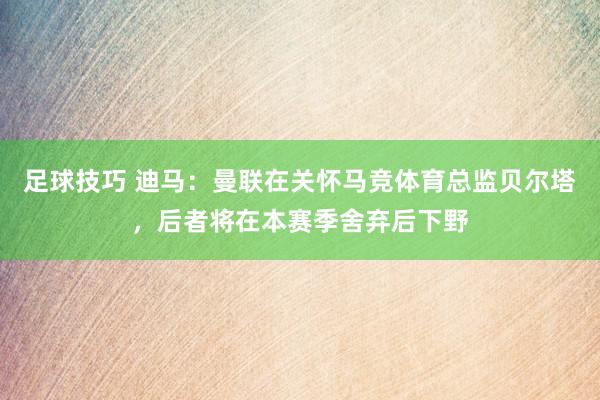 足球技巧 迪马：曼联在关怀马竞体育总监贝尔塔，后者将在本赛季舍弃后下野