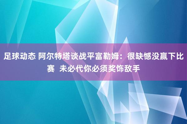 足球动态 阿尔特塔谈战平富勒姆：很缺憾没赢下比赛  未必代你必须奖饰敌手