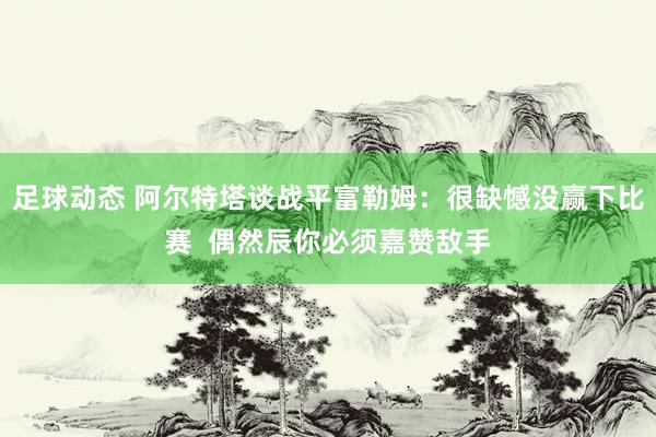 足球动态 阿尔特塔谈战平富勒姆：很缺憾没赢下比赛  偶然辰你必须嘉赞敌手