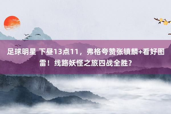 足球明星 下昼13点11，弗格夸赞张镇麟+看好图雷！线路妖怪之旅四战全胜？