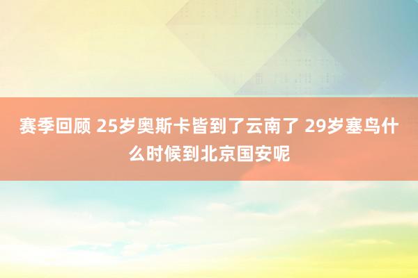 赛季回顾 25岁奥斯卡皆到了云南了 29岁塞鸟什么时候到北京国安呢